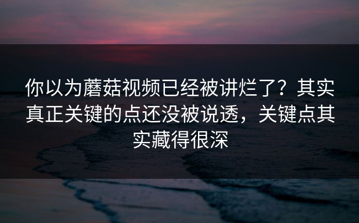 你以为蘑菇视频已经被讲烂了？其实真正关键的点还没被说透，关键点其实藏得很深
