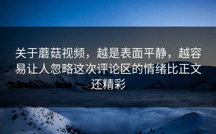 关于蘑菇视频，越是表面平静，越容易让人忽略这次评论区的情绪比正文还精彩