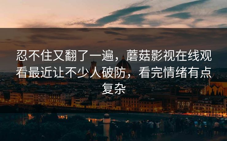 忍不住又翻了一遍，蘑菇影视在线观看最近让不少人破防，看完情绪有点复杂