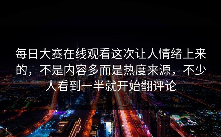 每日大赛在线观看这次让人情绪上来的，不是内容多而是热度来源，不少人看到一半就开始翻评论