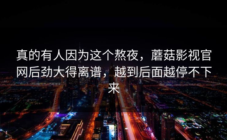 真的有人因为这个熬夜，蘑菇影视官网后劲大得离谱，越到后面越停不下来
