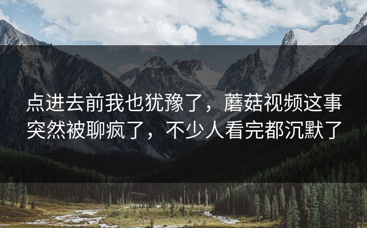 点进去前我也犹豫了，蘑菇视频这事突然被聊疯了，不少人看完都沉默了