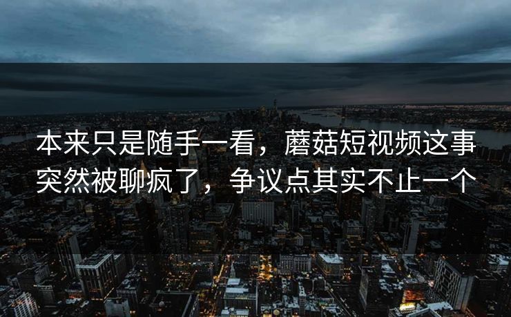 本来只是随手一看，蘑菇短视频这事突然被聊疯了，争议点其实不止一个