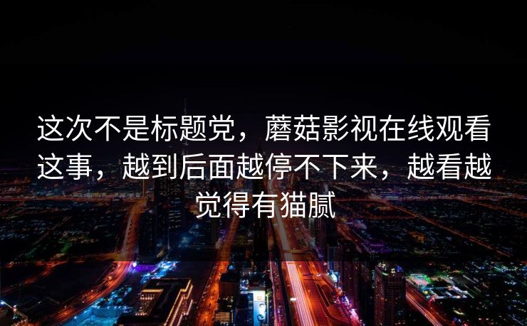 这次不是标题党，蘑菇影视在线观看这事，越到后面越停不下来，越看越觉得有猫腻