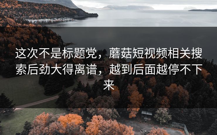 这次不是标题党，蘑菇短视频相关搜索后劲大得离谱，越到后面越停不下来