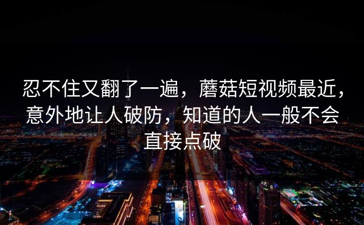 忍不住又翻了一遍，蘑菇短视频最近，意外地让人破防，知道的人一般不会直接点破