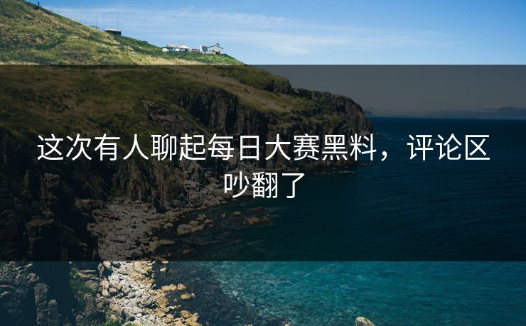 这次有人聊起每日大赛黑料，评论区吵翻了