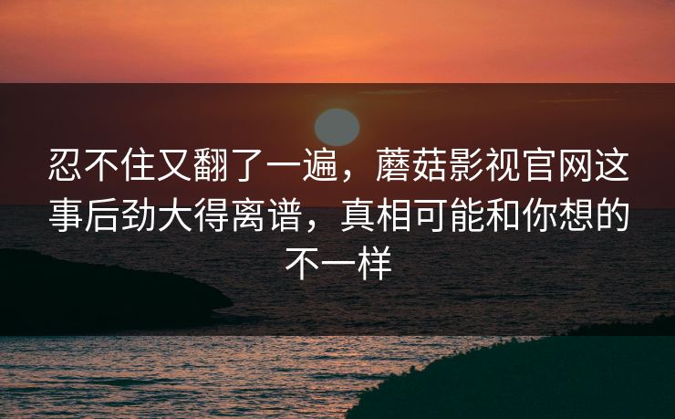 忍不住又翻了一遍，蘑菇影视官网这事后劲大得离谱，真相可能和你想的不一样