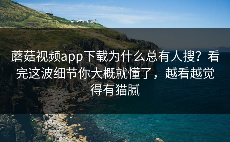 蘑菇视频app下载为什么总有人搜？看完这波细节你大概就懂了，越看越觉得有猫腻