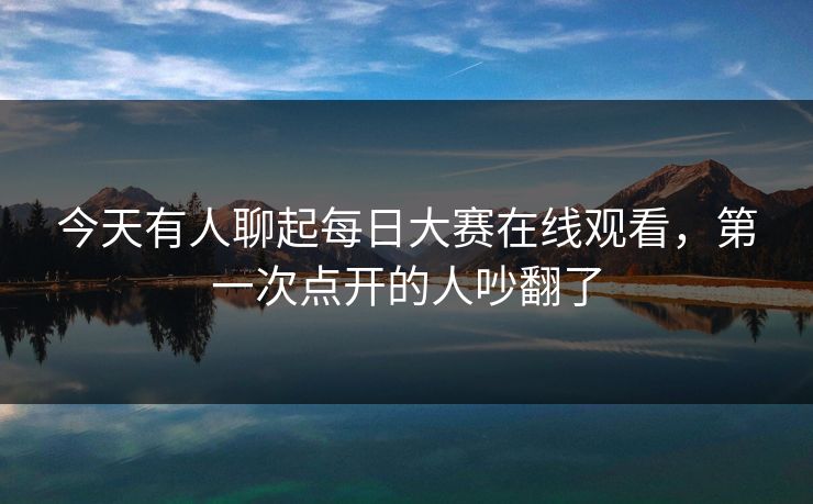 今天有人聊起每日大赛在线观看，第一次点开的人吵翻了