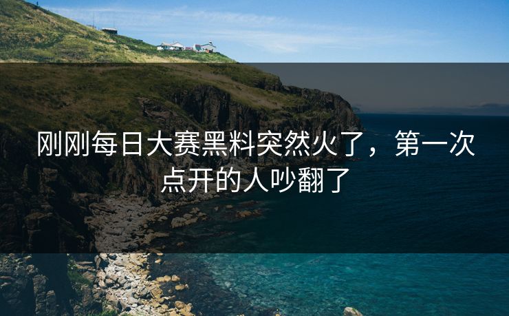 刚刚每日大赛黑料突然火了，第一次点开的人吵翻了