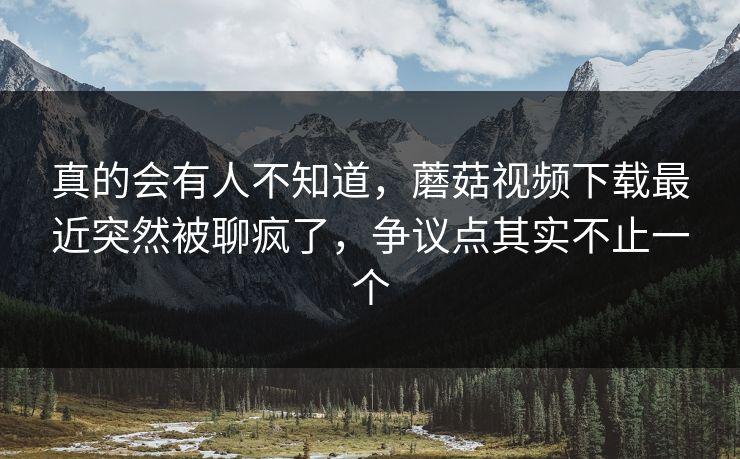 真的会有人不知道，蘑菇视频下载最近突然被聊疯了，争议点其实不止一个