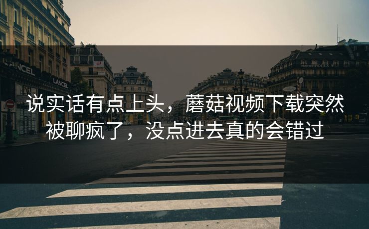 说实话有点上头，蘑菇视频下载突然被聊疯了，没点进去真的会错过