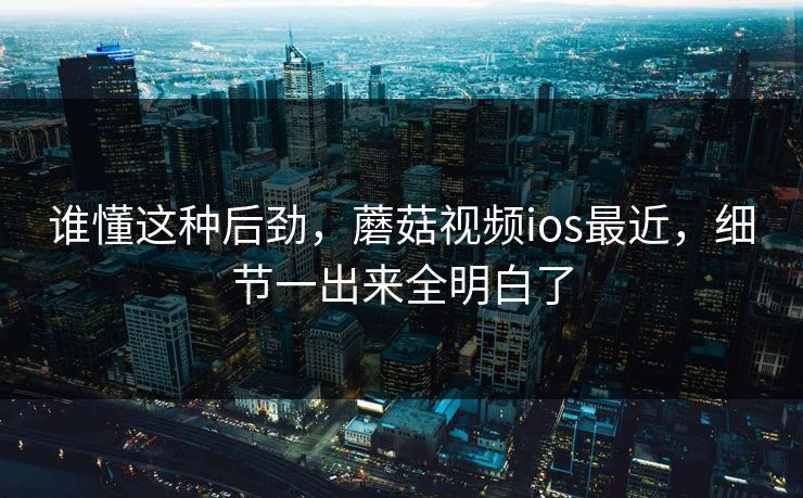 谁懂这种后劲，蘑菇视频ios最近，细节一出来全明白了
