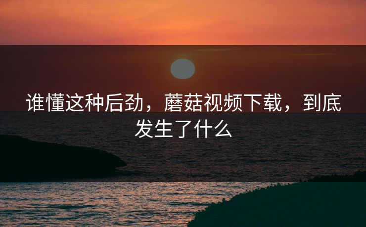 谁懂这种后劲，蘑菇视频下载，到底发生了什么