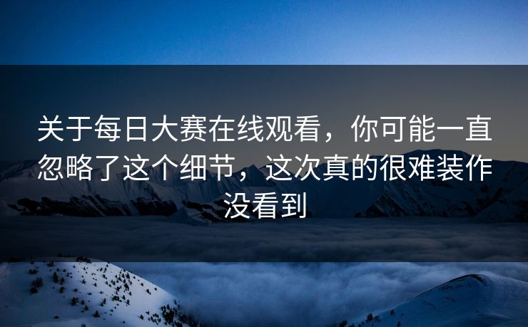 关于每日大赛在线观看，你可能一直忽略了这个细节，这次真的很难装作没看到