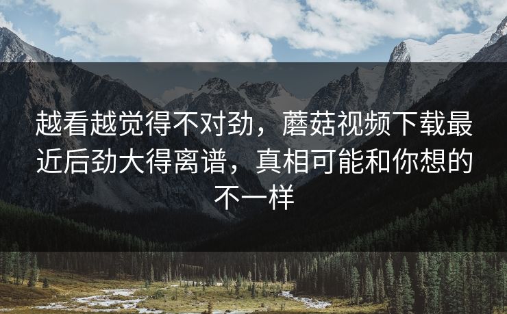 越看越觉得不对劲，蘑菇视频下载最近后劲大得离谱，真相可能和你想的不一样