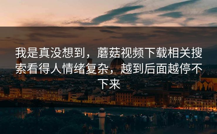 我是真没想到，蘑菇视频下载相关搜索看得人情绪复杂，越到后面越停不下来