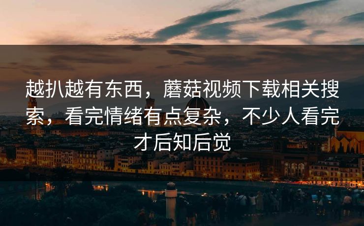 越扒越有东西，蘑菇视频下载相关搜索，看完情绪有点复杂，不少人看完才后知后觉