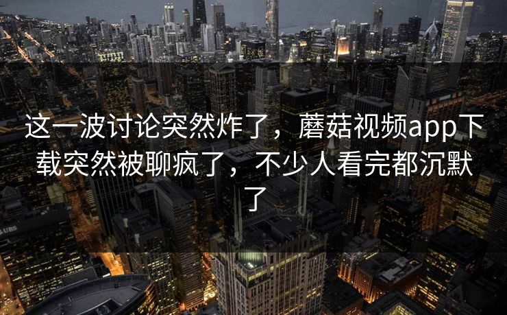 这一波讨论突然炸了，蘑菇视频app下载突然被聊疯了，不少人看完都沉默了