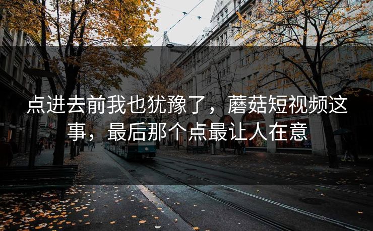 点进去前我也犹豫了，蘑菇短视频这事，最后那个点最让人在意