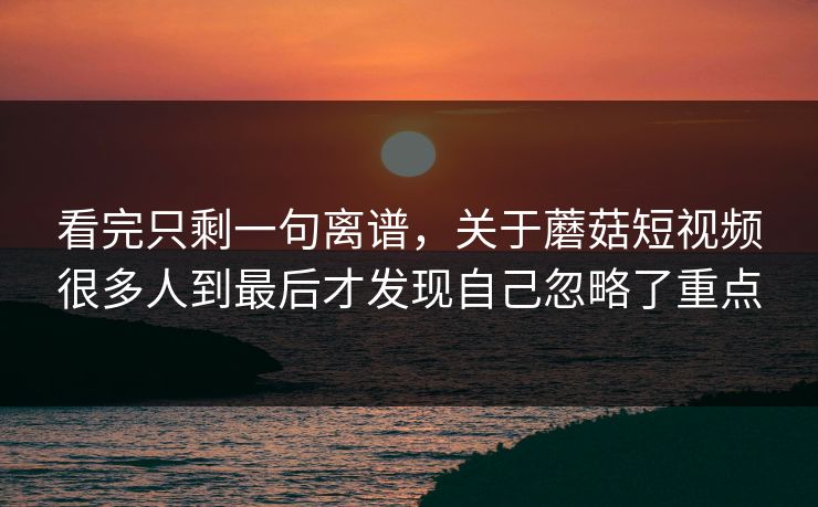 看完只剩一句离谱，关于蘑菇短视频很多人到最后才发现自己忽略了重点