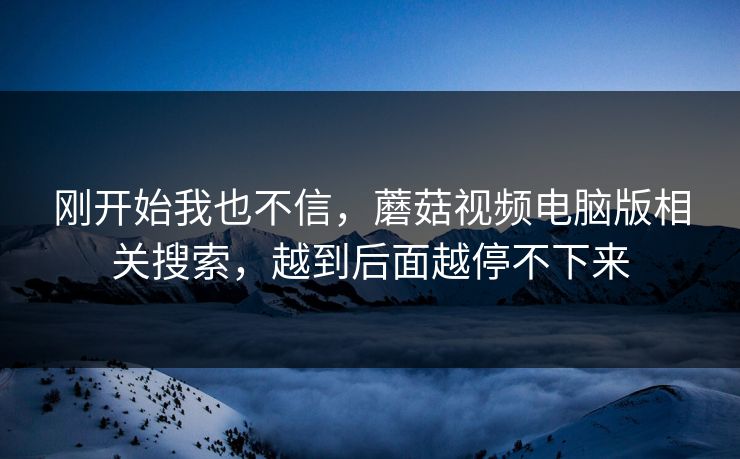 刚开始我也不信，蘑菇视频电脑版相关搜索，越到后面越停不下来