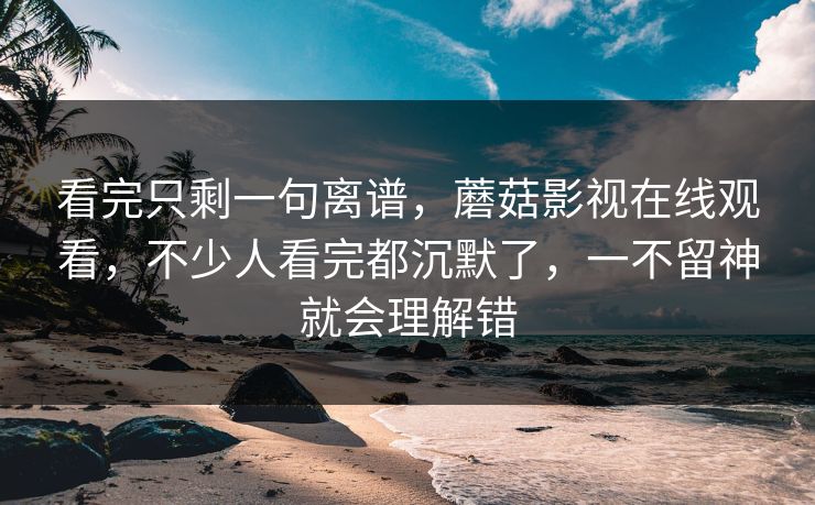 看完只剩一句离谱，蘑菇影视在线观看，不少人看完都沉默了，一不留神就会理解错