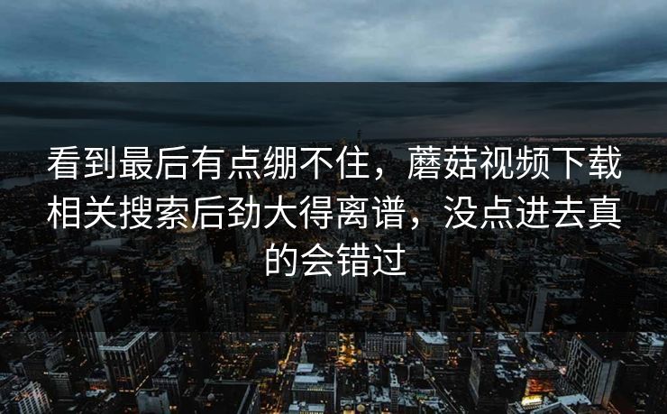 看到最后有点绷不住，蘑菇视频下载相关搜索后劲大得离谱，没点进去真的会错过