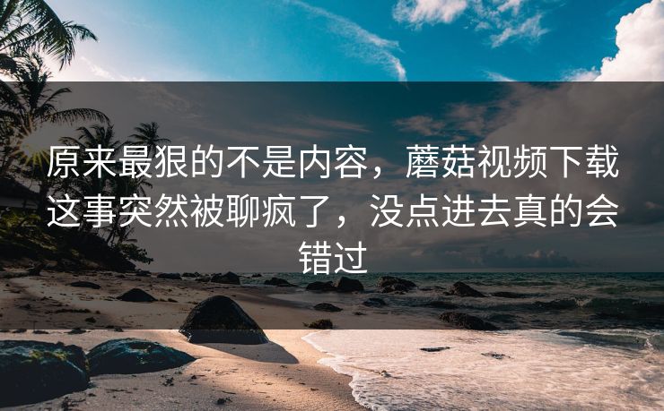 原来最狠的不是内容，蘑菇视频下载这事突然被聊疯了，没点进去真的会错过