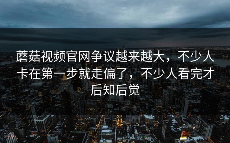 蘑菇视频官网争议越来越大，不少人卡在第一步就走偏了，不少人看完才后知后觉