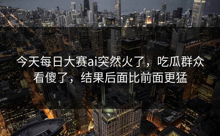 今天每日大赛ai突然火了，吃瓜群众看傻了，结果后面比前面更猛