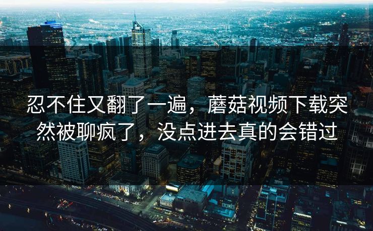 忍不住又翻了一遍，蘑菇视频下载突然被聊疯了，没点进去真的会错过