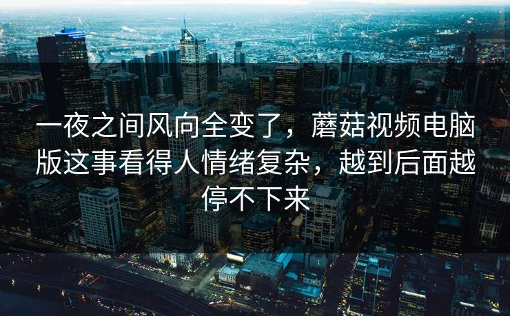一夜之间风向全变了，蘑菇视频电脑版这事看得人情绪复杂，越到后面越停不下来