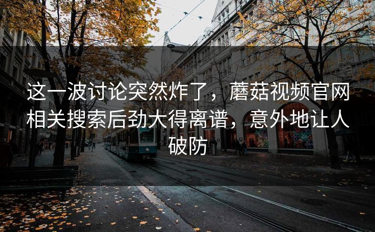这一波讨论突然炸了，蘑菇视频官网相关搜索后劲大得离谱，意外地让人破防
