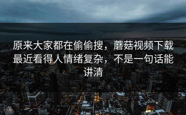 原来大家都在偷偷搜，蘑菇视频下载最近看得人情绪复杂，不是一句话能讲清