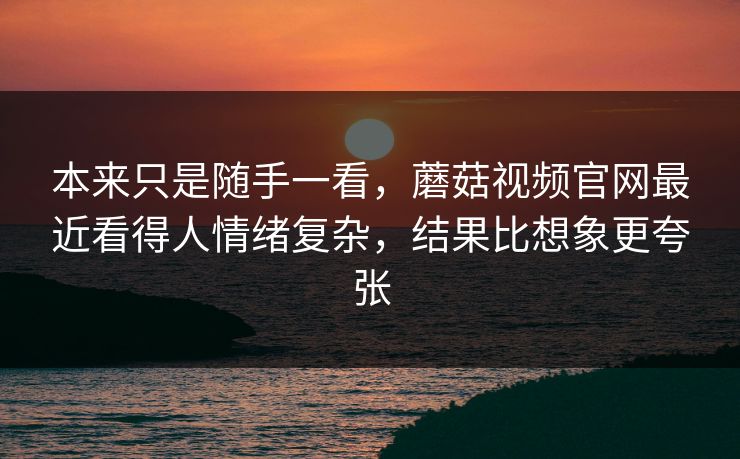 本来只是随手一看，蘑菇视频官网最近看得人情绪复杂，结果比想象更夸张