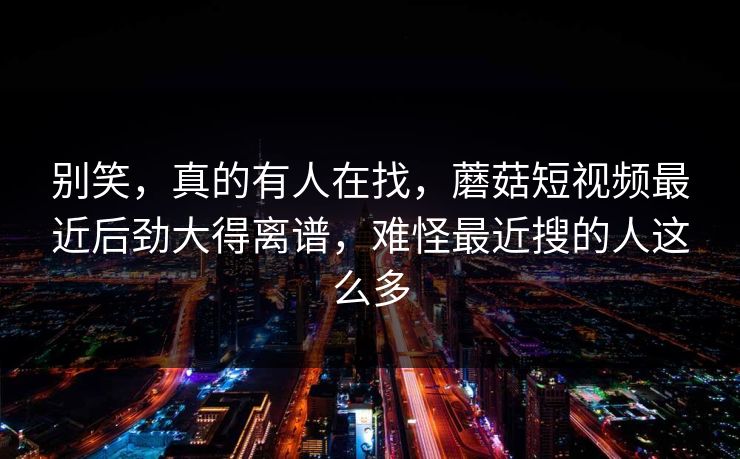 别笑，真的有人在找，蘑菇短视频最近后劲大得离谱，难怪最近搜的人这么多