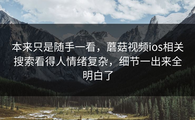 本来只是随手一看，蘑菇视频ios相关搜索看得人情绪复杂，细节一出来全明白了
