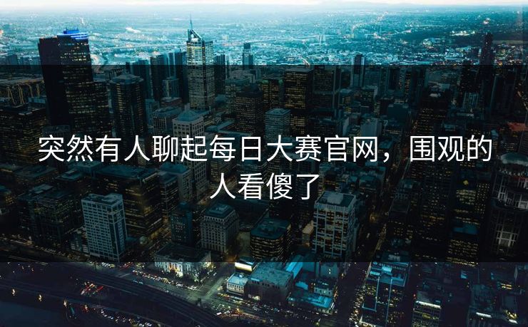 突然有人聊起每日大赛官网，围观的人看傻了
