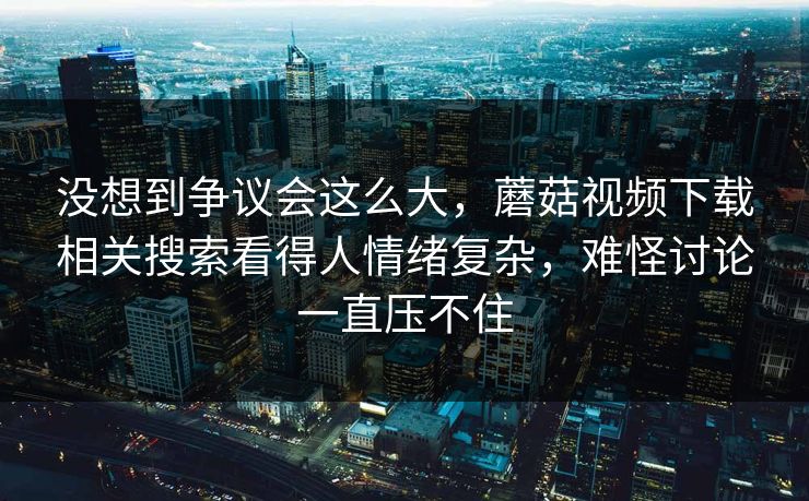没想到争议会这么大，蘑菇视频下载相关搜索看得人情绪复杂，难怪讨论一直压不住