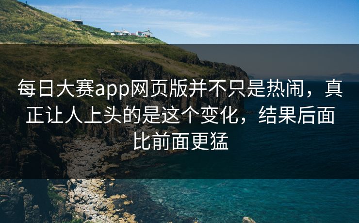 每日大赛app网页版并不只是热闹，真正让人上头的是这个变化，结果后面比前面更猛