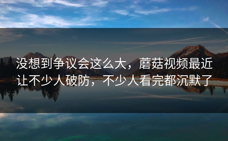 没想到争议会这么大，蘑菇视频最近让不少人破防，不少人看完都沉默了