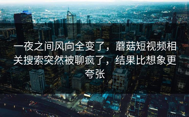 一夜之间风向全变了，蘑菇短视频相关搜索突然被聊疯了，结果比想象更夸张