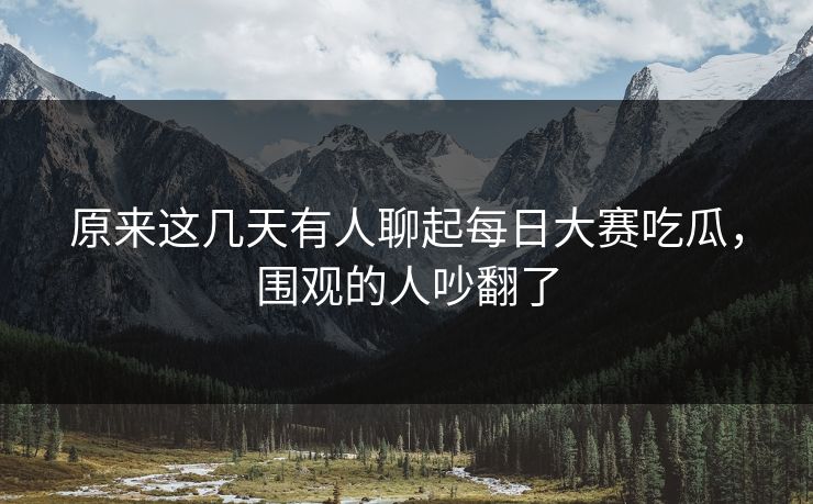 原来这几天有人聊起每日大赛吃瓜，围观的人吵翻了