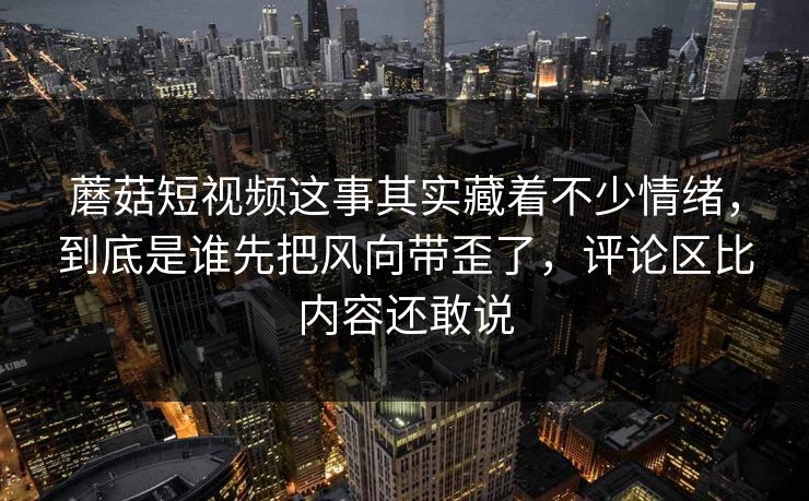 蘑菇短视频这事其实藏着不少情绪，到底是谁先把风向带歪了，评论区比内容还敢说
