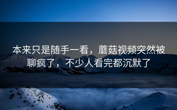本来只是随手一看，蘑菇视频突然被聊疯了，不少人看完都沉默了