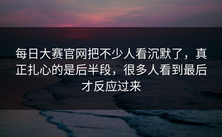 每日大赛官网把不少人看沉默了，真正扎心的是后半段，很多人看到最后才反应过来