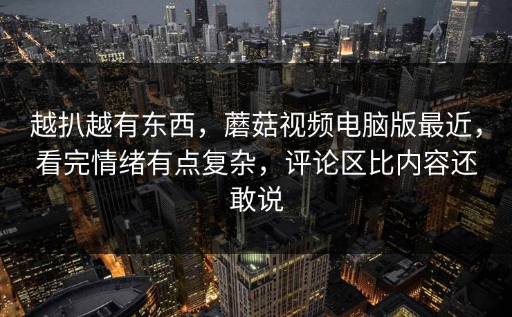 越扒越有东西，蘑菇视频电脑版最近，看完情绪有点复杂，评论区比内容还敢说