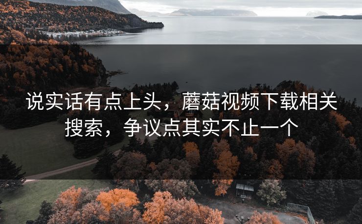 说实话有点上头，蘑菇视频下载相关搜索，争议点其实不止一个